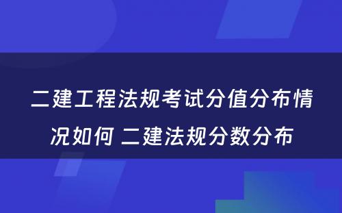 二建工程法规考试分值分布情况如何 二建法规分数分布