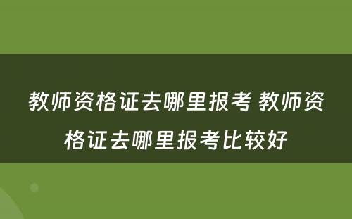 教师资格证去哪里报考 教师资格证去哪里报考比较好