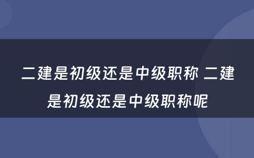 二建是初级还是中级职称 二建是初级还是中级职称呢