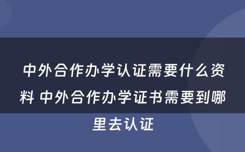 中外合作办学认证需要什么资料 中外合作办学证书需要到哪里去认证