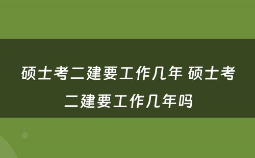 硕士考二建要工作几年 硕士考二建要工作几年吗