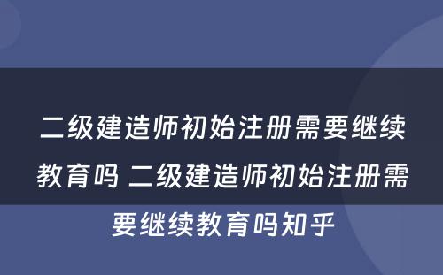 二级建造师初始注册需要继续教育吗 二级建造师初始注册需要继续教育吗知乎