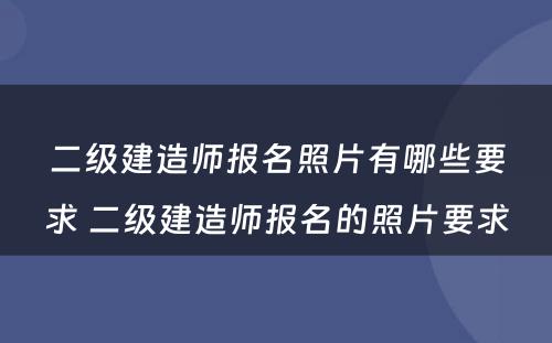 二级建造师报名照片有哪些要求 二级建造师报名的照片要求