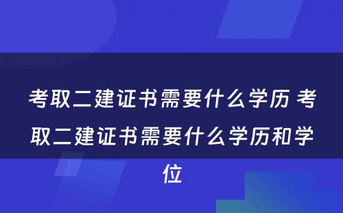 考取二建证书需要什么学历 考取二建证书需要什么学历和学位