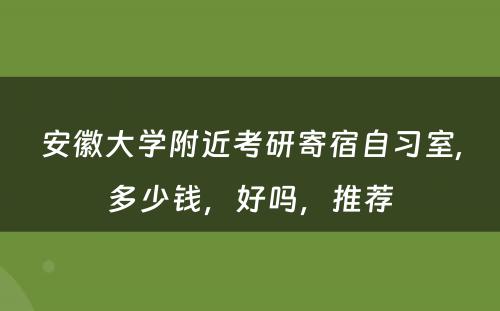 安徽大学附近考研寄宿自习室,多少钱，好吗，推荐