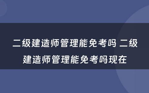 二级建造师管理能免考吗 二级建造师管理能免考吗现在