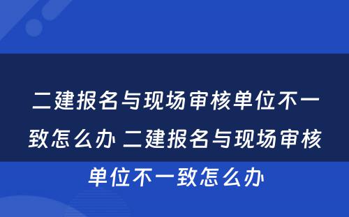 二建报名与现场审核单位不一致怎么办 二建报名与现场审核单位不一致怎么办