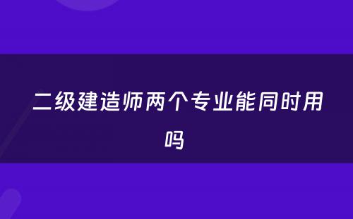 二级建造师两个专业能同时用吗 