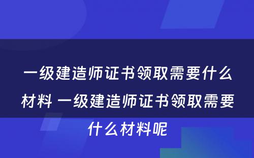 一级建造师证书领取需要什么材料 一级建造师证书领取需要什么材料呢