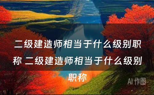 二级建造师相当于什么级别职称 二级建造师相当于什么级别职称