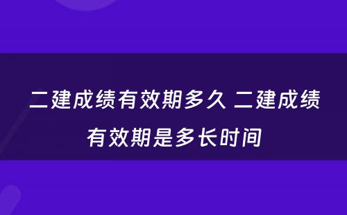 二建成绩有效期多久 二建成绩有效期是多长时间