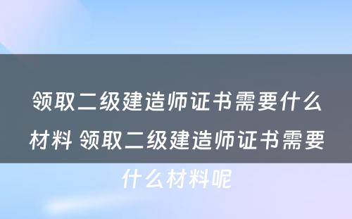 领取二级建造师证书需要什么材料 领取二级建造师证书需要什么材料呢