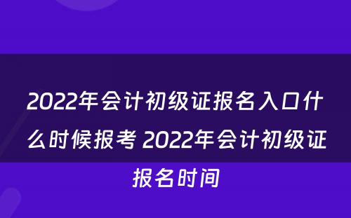 2022年会计初级证报名入口什么时候报考 2022年会计初级证报名时间