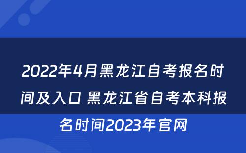 2022年4月黑龙江自考报名时间及入口 黑龙江省自考本科报名时间2023年官网