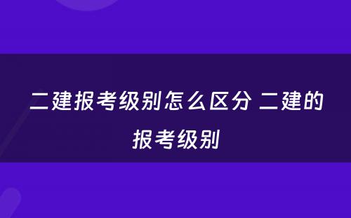 二建报考级别怎么区分 二建的报考级别