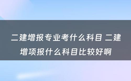 二建增报专业考什么科目 二建增项报什么科目比较好啊