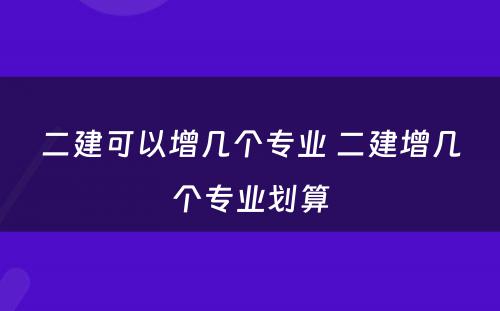 二建可以增几个专业 二建增几个专业划算