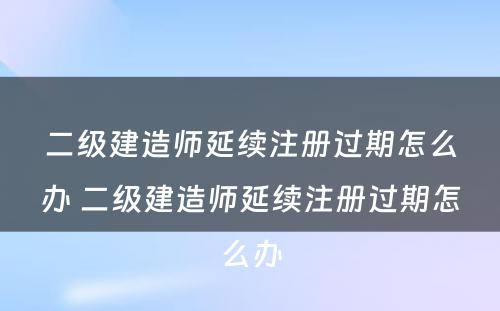 二级建造师延续注册过期怎么办 二级建造师延续注册过期怎么办