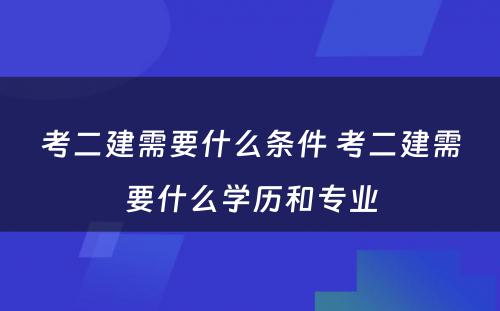 考二建需要什么条件 考二建需要什么学历和专业