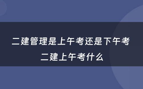 二建管理是上午考还是下午考 二建上午考什么