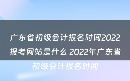 广东省初级会计报名时间2022报考网站是什么 2022年广东省初级会计报名时间