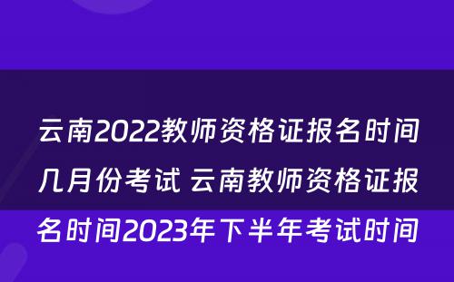 云南2022教师资格证报名时间几月份考试 云南教师资格证报名时间2023年下半年考试时间