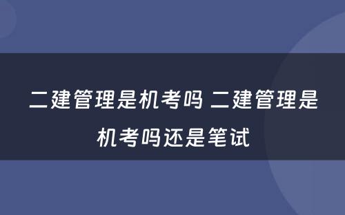 二建管理是机考吗 二建管理是机考吗还是笔试