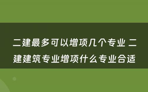 二建最多可以增项几个专业 二建建筑专业增项什么专业合适