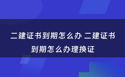 二建证书到期怎么办 二建证书到期怎么办理换证