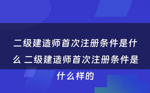 二级建造师首次注册条件是什么 二级建造师首次注册条件是什么样的