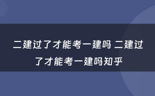 二建过了才能考一建吗 二建过了才能考一建吗知乎