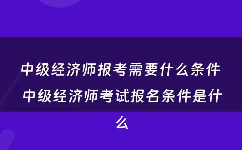 中级经济师报考需要什么条件 中级经济师考试报名条件是什么