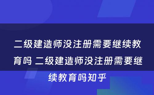 二级建造师没注册需要继续教育吗 二级建造师没注册需要继续教育吗知乎