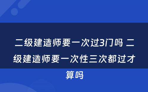 二级建造师要一次过3门吗 二级建造师要一次性三次都过才算吗