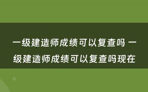 一级建造师成绩可以复查吗 一级建造师成绩可以复查吗现在