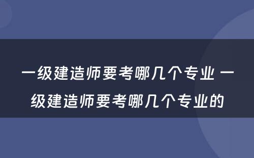 一级建造师要考哪几个专业 一级建造师要考哪几个专业的