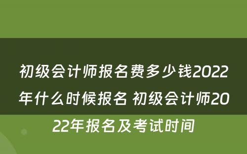 初级会计师报名费多少钱2022年什么时候报名 初级会计师2022年报名及考试时间