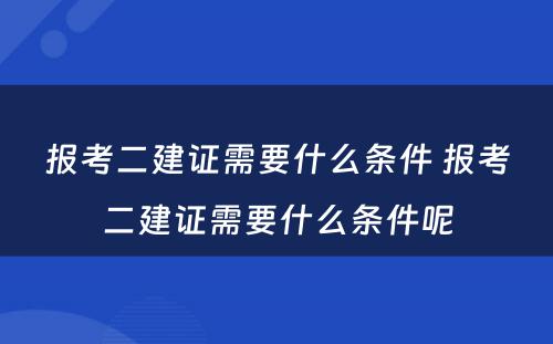 报考二建证需要什么条件 报考二建证需要什么条件呢