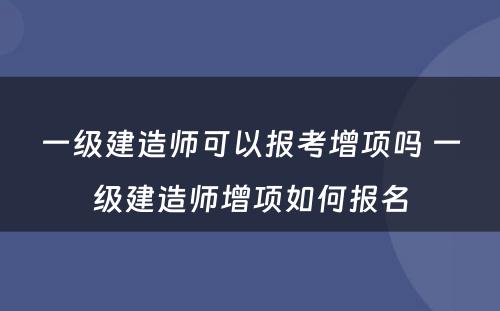 一级建造师可以报考增项吗 一级建造师增项如何报名