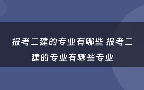 报考二建的专业有哪些 报考二建的专业有哪些专业