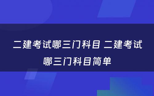 二建考试哪三门科目 二建考试哪三门科目简单