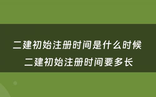 二建初始注册时间是什么时候 二建初始注册时间要多长