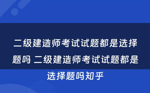 二级建造师考试试题都是选择题吗 二级建造师考试试题都是选择题吗知乎