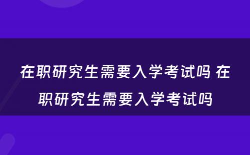 在职研究生需要入学考试吗 在职研究生需要入学考试吗