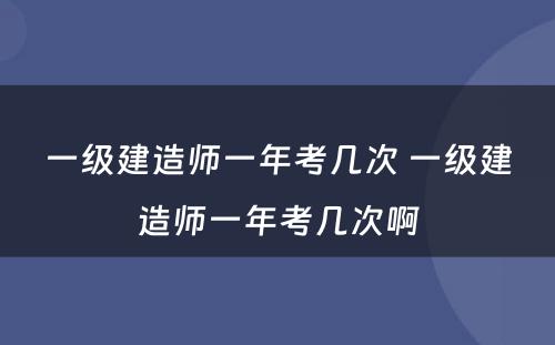 一级建造师一年考几次 一级建造师一年考几次啊