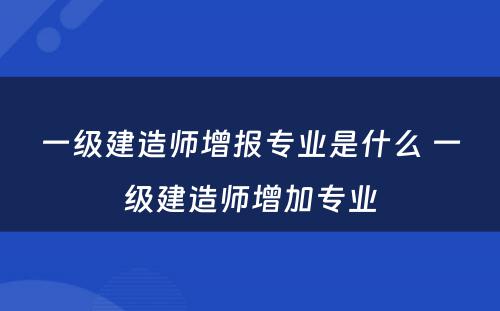 一级建造师增报专业是什么 一级建造师增加专业