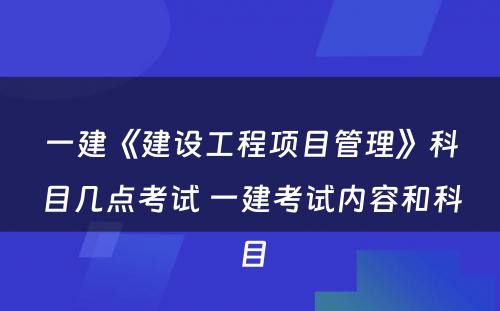 一建《建设工程项目管理》科目几点考试 一建考试内容和科目