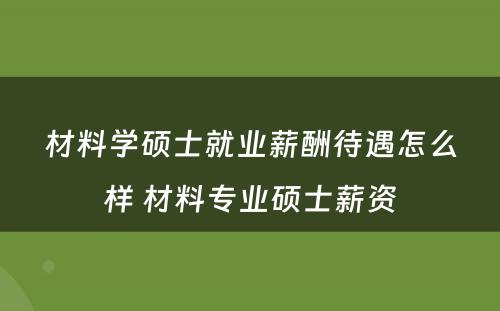 材料学硕士就业薪酬待遇怎么样 材料专业硕士薪资