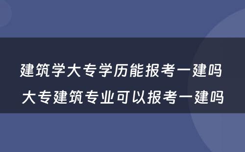 建筑学大专学历能报考一建吗 大专建筑专业可以报考一建吗