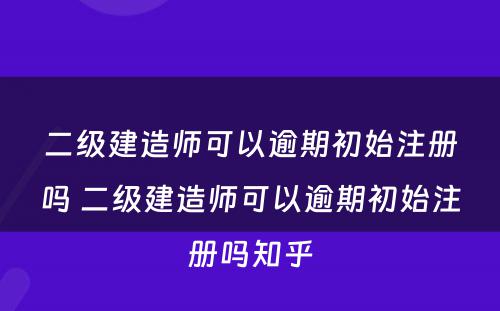 二级建造师可以逾期初始注册吗 二级建造师可以逾期初始注册吗知乎